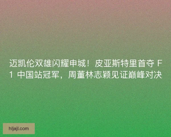 迈凯伦双雄闪耀申城！皮亚斯特里首夺 F1 中国站冠军，周董林志颖见证巅峰对决