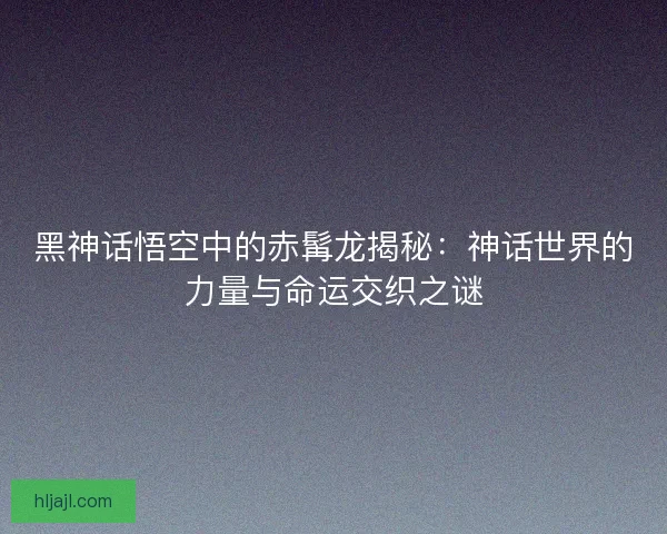 黑神话悟空中的赤髯龙揭秘：神话世界的力量与命运交织之谜
