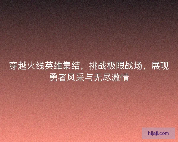 穿越火线英雄集结，挑战极限战场，展现勇者风采与无尽激情