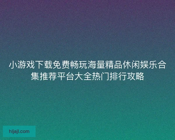 小游戏下载免费畅玩海量精品休闲娱乐合集推荐平台大全热门排行攻略
