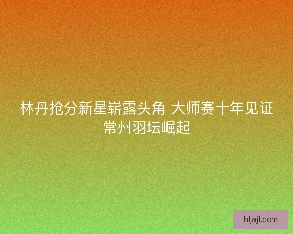 林丹抢分新星崭露头角 大师赛十年见证常州羽坛崛起