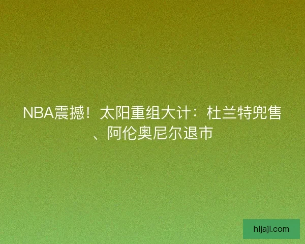 NBA震撼！太阳重组大计：杜兰特兜售、阿伦奥尼尔退市
