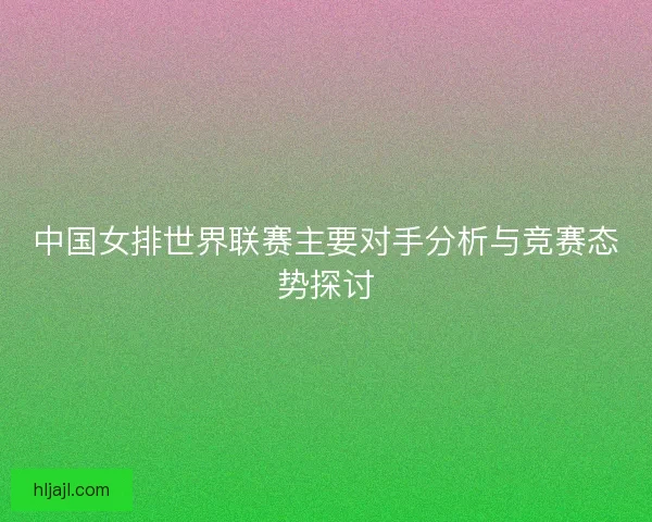 中国女排世界联赛主要对手分析与竞赛态势探讨
