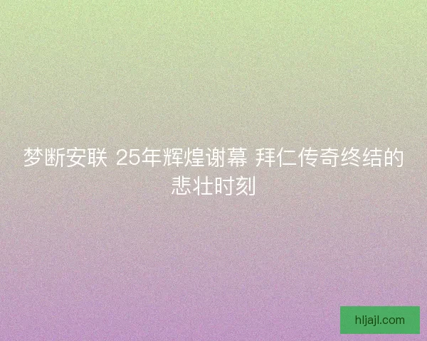 梦断安联 25年辉煌谢幕 拜仁传奇终结的悲壮时刻