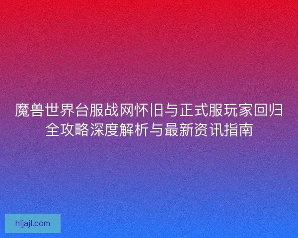 魔兽世界台服战网怀旧与正式服玩家回归全攻略深度解析与最新资讯指南