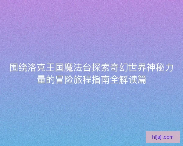 围绕洛克王国魔法台探索奇幻世界神秘力量的冒险旅程指南全解读篇