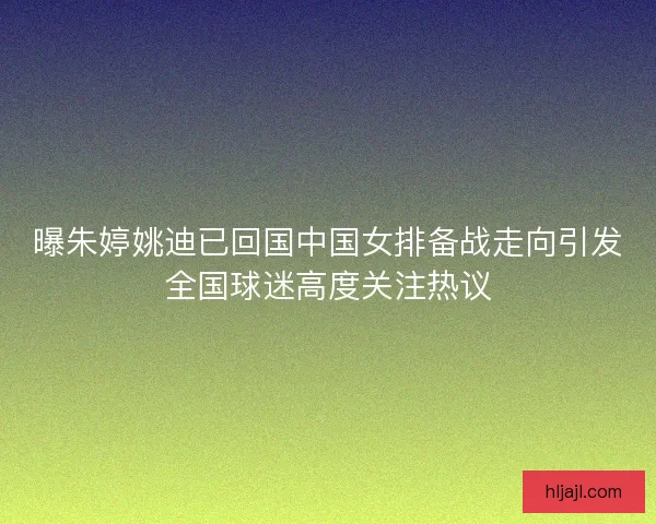 曝朱婷姚迪已回国中国女排备战走向引发全国球迷高度关注热议