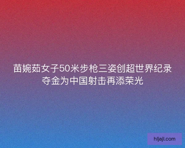 苗婉茹女子50米步枪三姿创超世界纪录夺金为中国射击再添荣光