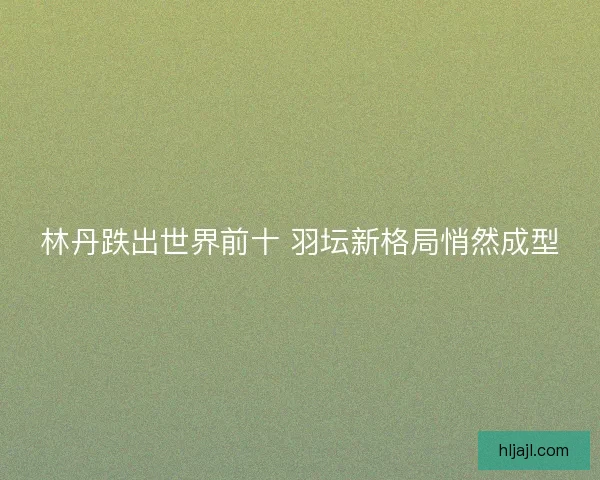 林丹跌出世界前十 羽坛新格局悄然成型