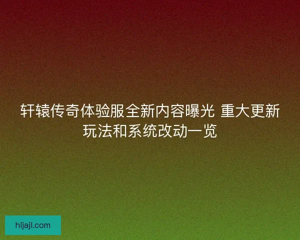 轩辕传奇体验服全新内容曝光 重大更新玩法和系统改动一览