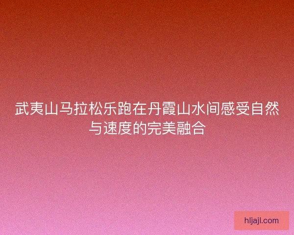 武夷山马拉松乐跑在丹霞山水间感受自然与速度的完美融合
